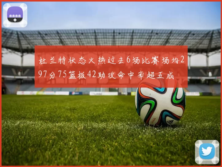 杜兰特状态火热过去6场比赛场均297分75篮板42助攻命中率超五成