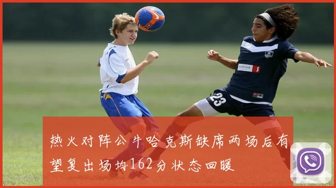 热火对阵公牛哈克斯缺席两场后有望复出场均162分状态回暖