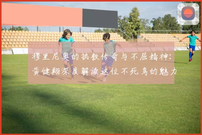 穆里尼奥的执教传奇与不屈精神：黄健翔深度解读这位不死鸟的魅力