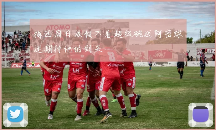 梅西周日放假不看超级碗迈阿密球迷期待他的到来