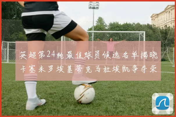 英超第24轮最佳球员候选名单揭晓卡塞米罗埃基蒂克马杜埃凯争夺荣誉