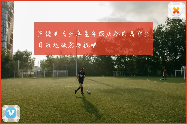 罗德里戈分享童年照庆祝内马尔生日表达敬意与祝福